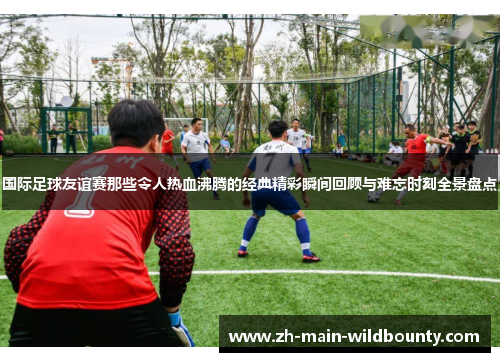 国际足球友谊赛那些令人热血沸腾的经典精彩瞬间回顾与难忘时刻全景盘点