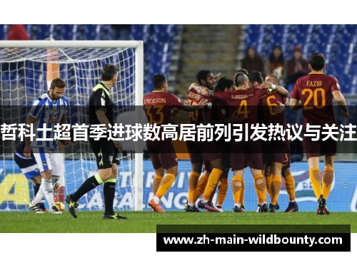 哲科土超首季进球数高居前列引发热议与关注 哲科土超首季进球数高居前列引发热议与关注