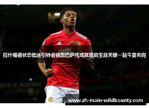 拉什福德状态低迷引转会猜想巴萨或成其重启生涯关键一站今夏去向