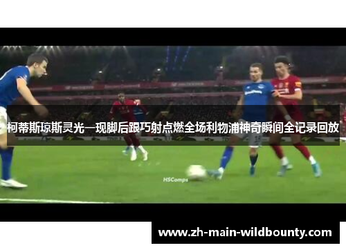 柯蒂斯琼斯灵光一现脚后跟巧射点燃全场利物浦神奇瞬间全记录回放 柯蒂斯琼斯灵光一现脚后跟巧射点燃全场利物浦神奇瞬间全记录回放