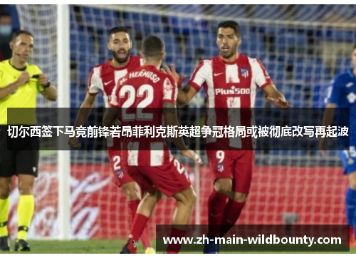 切尔西签下马竞前锋若昂菲利克斯英超争冠格局或被彻底改写再起波